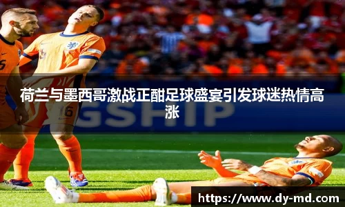 荷兰与墨西哥激战正酣足球盛宴引发球迷热情高涨