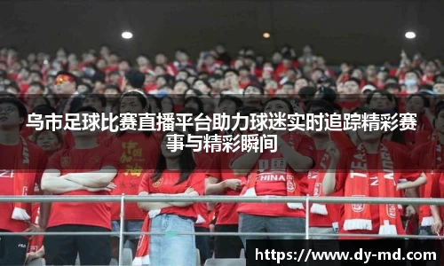 乌市足球比赛直播平台助力球迷实时追踪精彩赛事与精彩瞬间