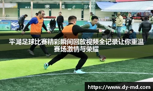 平湖足球比赛精彩瞬间回放视频全记录让你重温赛场激情与荣耀