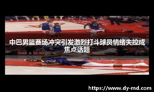 中巴男篮赛场冲突引发激烈打斗球员情绪失控成焦点话题
