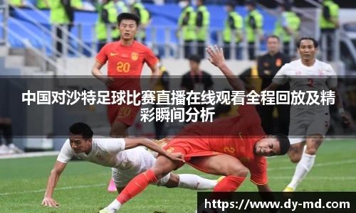 中国对沙特足球比赛直播在线观看全程回放及精彩瞬间分析