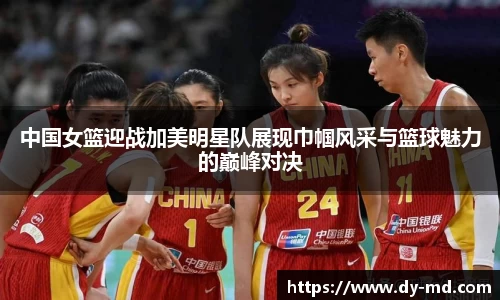 中国女篮迎战加美明星队展现巾帼风采与篮球魅力的巅峰对决