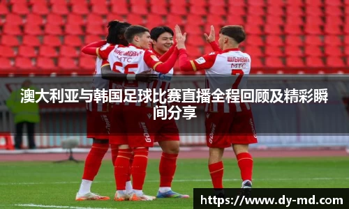 澳大利亚与韩国足球比赛直播全程回顾及精彩瞬间分享