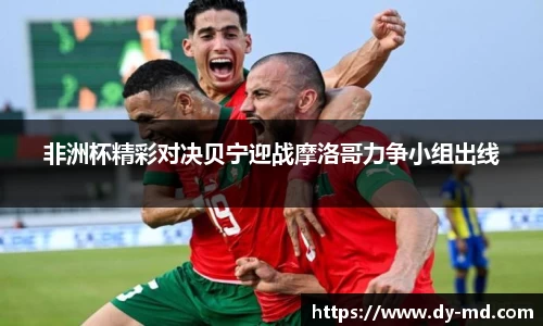 非洲杯精彩对决贝宁迎战摩洛哥力争小组出线